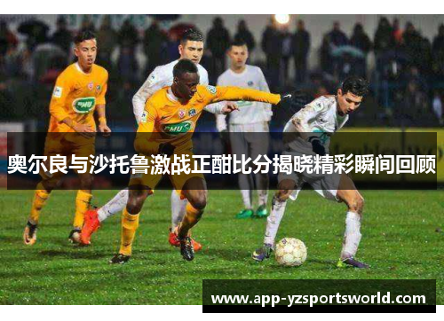 奥尔良与沙托鲁激战正酣比分揭晓精彩瞬间回顾